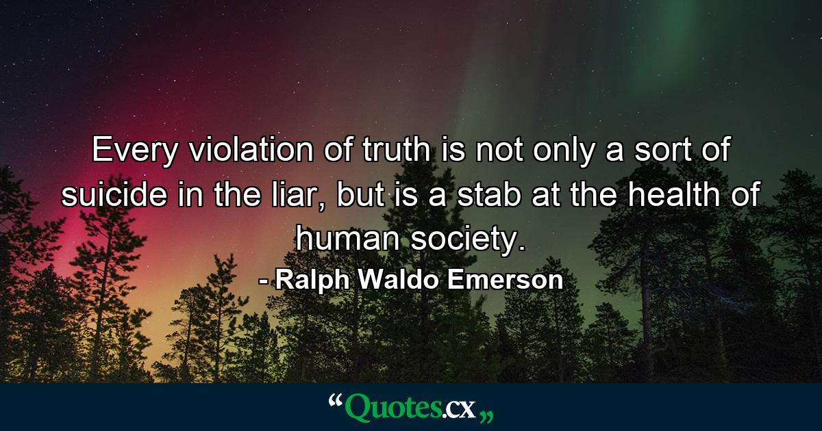 Every violation of truth is not only a sort of suicide in the liar, but is a stab at the health of human society. - Quote by Ralph Waldo Emerson