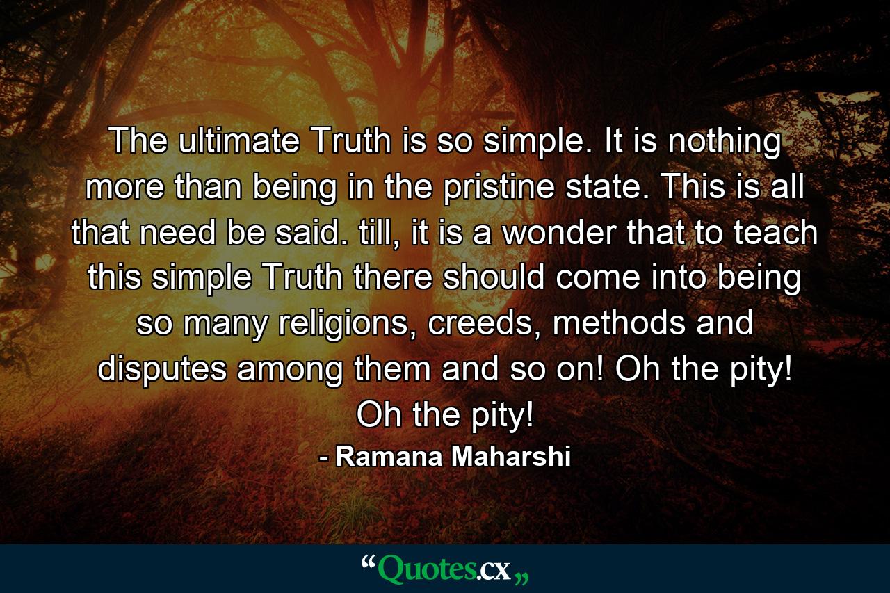 The ultimate Truth is so simple. It is nothing more than being in the pristine state. This is all that need be said. till, it is a wonder that to teach this simple Truth there should come into being so many religions, creeds, methods and disputes among them and so on! Oh the pity! Oh the pity! - Quote by Ramana Maharshi