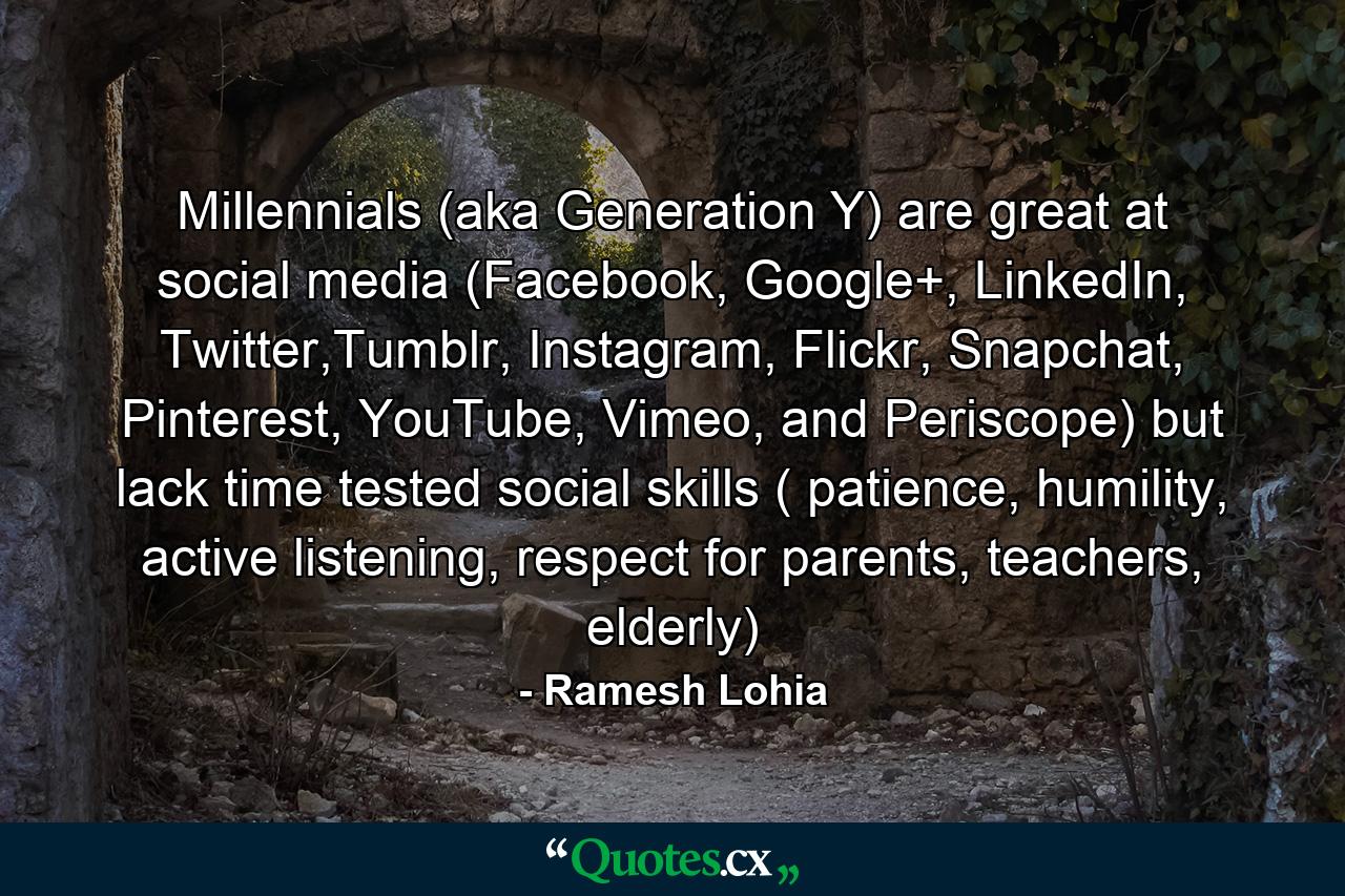 Millennials (aka Generation Y) are great at social media (Facebook, Google+, LinkedIn, Twitter,Tumblr, Instagram, Flickr, Snapchat, Pinterest, YouTube, Vimeo, and Periscope) but lack time tested social skills ( patience, humility, active listening, respect for parents, teachers, elderly) - Quote by Ramesh Lohia