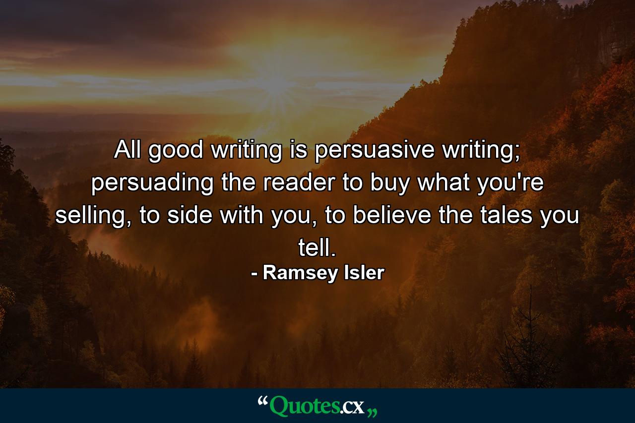 All good writing is persuasive writing; persuading the reader to buy what you're selling, to side with you, to believe the tales you tell. - Quote by Ramsey Isler