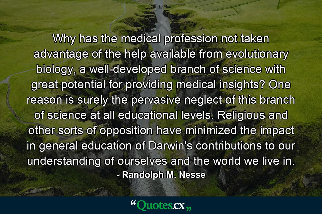 Why has the medical profession not taken advantage of the help available from evolutionary biology, a well-developed branch of science with great potential for providing medical insights? One reason is surely the pervasive neglect of this branch of science at all educational levels. Religious and other sorts of opposition have minimized the impact in general education of Darwin's contributions to our understanding of ourselves and the world we live in. - Quote by Randolph M. Nesse