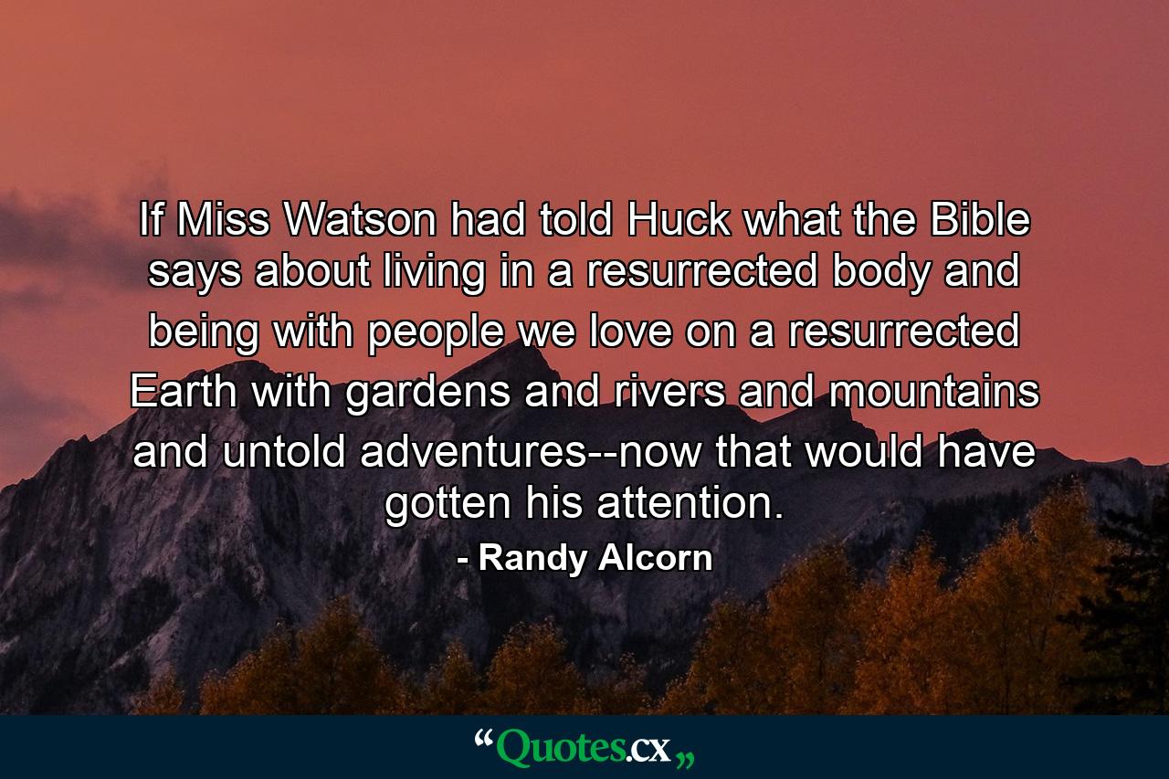 If Miss Watson had told Huck what the Bible says about living in a resurrected body and being with people we love on a resurrected Earth with gardens and rivers and mountains and untold adventures--now that would have gotten his attention. - Quote by Randy Alcorn