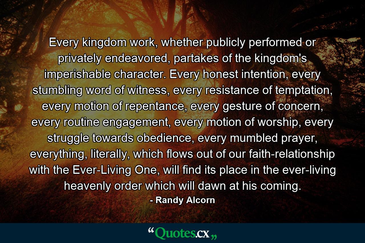 Every kingdom work, whether publicly performed or privately endeavored, partakes of the kingdom's imperishable character. Every honest intention, every stumbling word of witness, every resistance of temptation, every motion of repentance, every gesture of concern, every routine engagement, every motion of worship, every struggle towards obedience, every mumbled prayer, everything, literally, which flows out of our faith-relationship with the Ever-Living One, will find its place in the ever-living heavenly order which will dawn at his coming. - Quote by Randy Alcorn