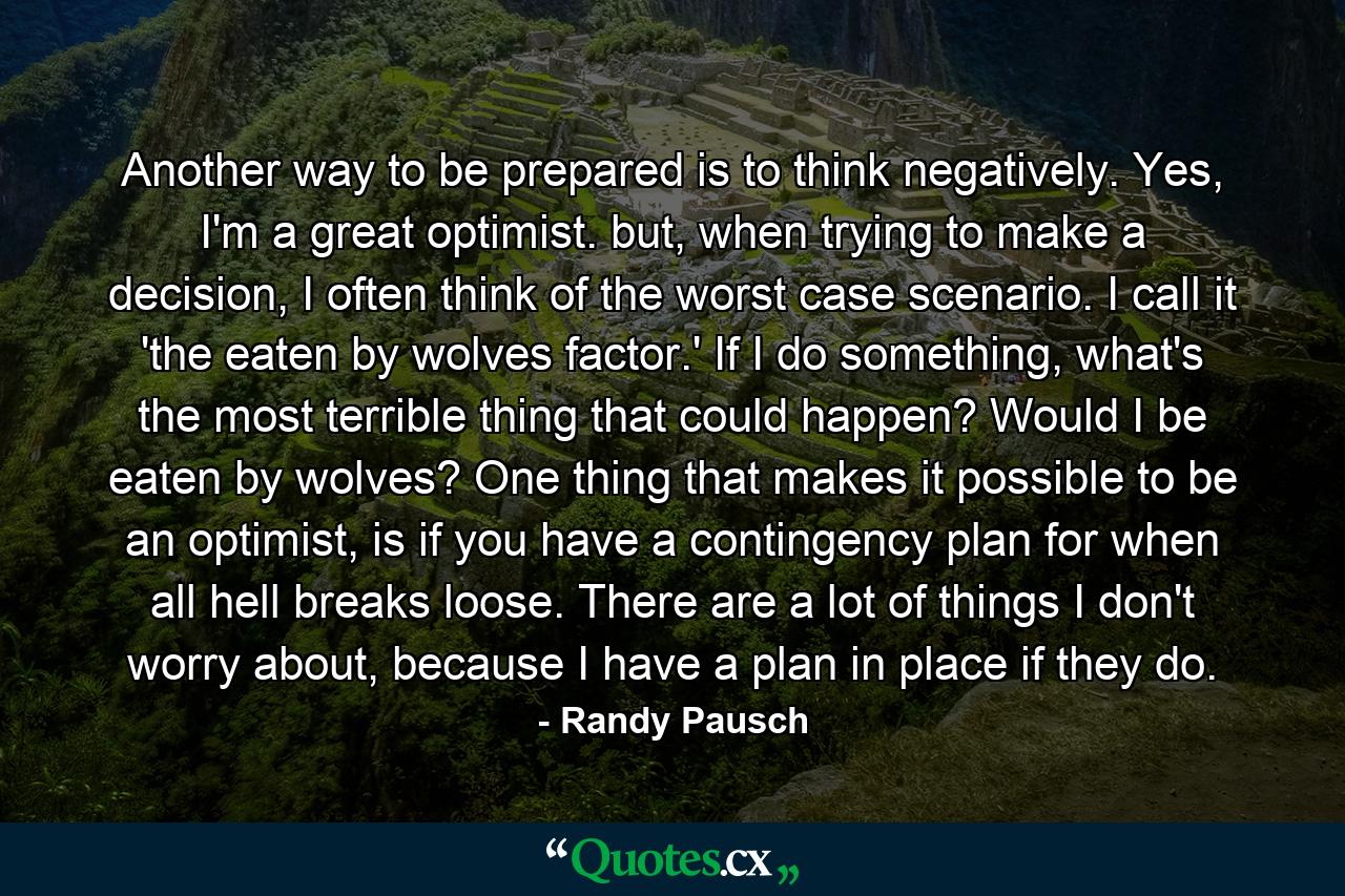 Another way to be prepared is to think negatively. Yes, I'm a great optimist. but, when trying to make a decision, I often think of the worst case scenario. I call it 'the eaten by wolves factor.' If I do something, what's the most terrible thing that could happen? Would I be eaten by wolves? One thing that makes it possible to be an optimist, is if you have a contingency plan for when all hell breaks loose. There are a lot of things I don't worry about, because I have a plan in place if they do. - Quote by Randy Pausch