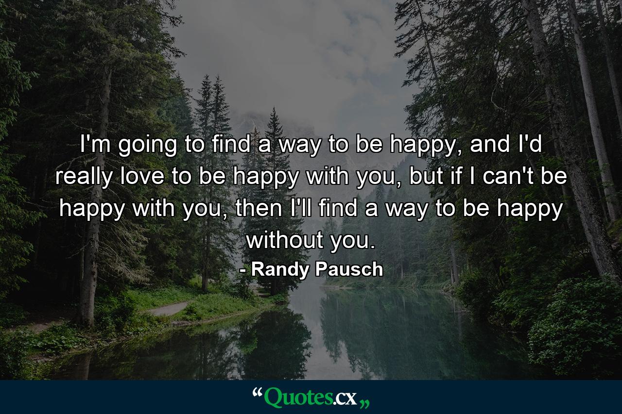 I'm going to find a way to be happy, and I'd really love to be happy with you, but if I can't be happy with you, then I'll find a way to be happy without you. - Quote by Randy Pausch