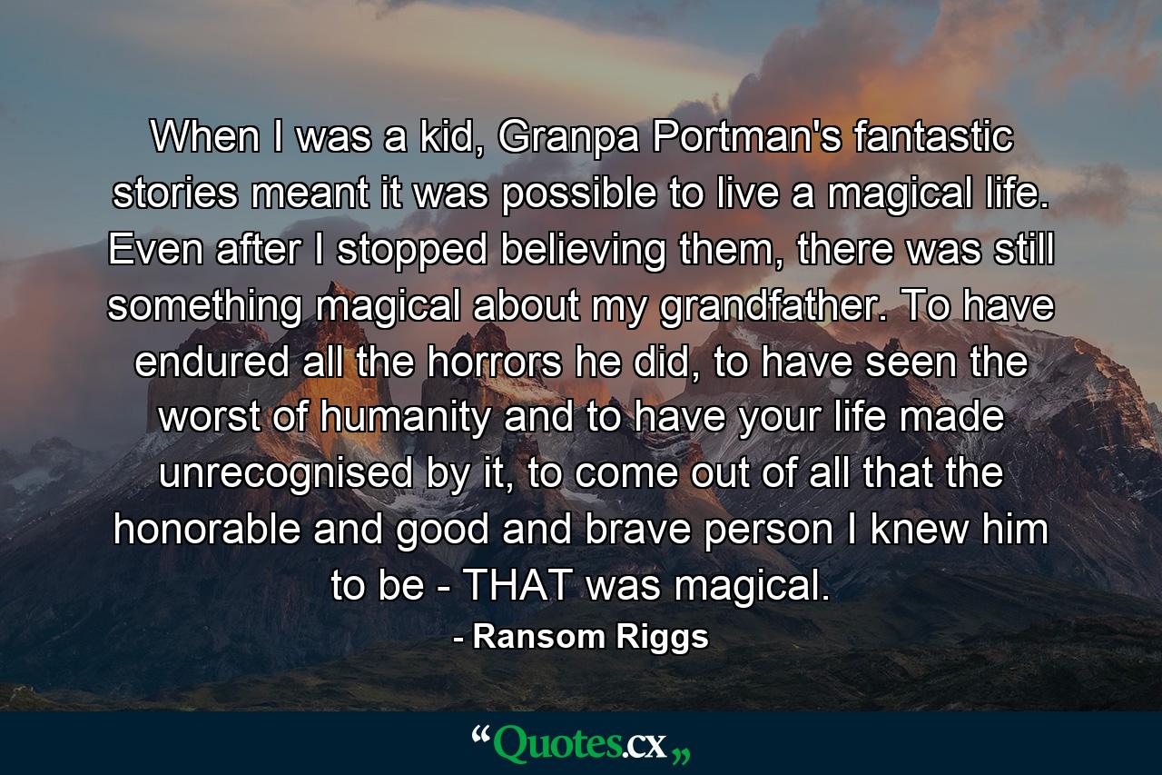 When I was a kid, Granpa Portman's fantastic stories meant it was possible to live a magical life. Even after I stopped believing them, there was still something magical about my grandfather. To have endured all the horrors he did, to have seen the worst of humanity and to have your life made unrecognised by it, to come out of all that the honorable and good and brave person I knew him to be - THAT was magical. - Quote by Ransom Riggs