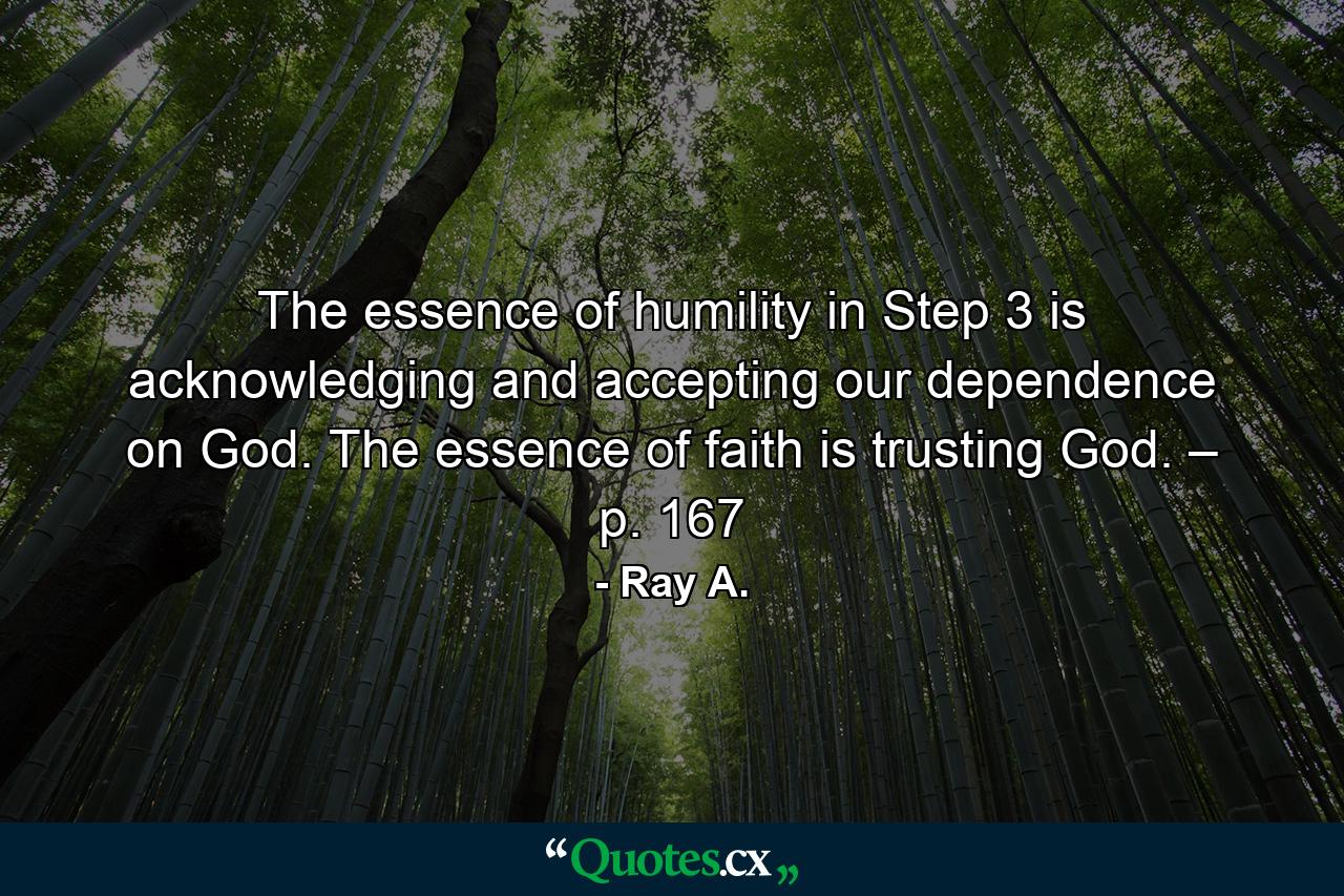 The essence of humility in Step 3 is acknowledging and accepting our dependence on God. The essence of faith is trusting God. – p. 167 - Quote by Ray A.