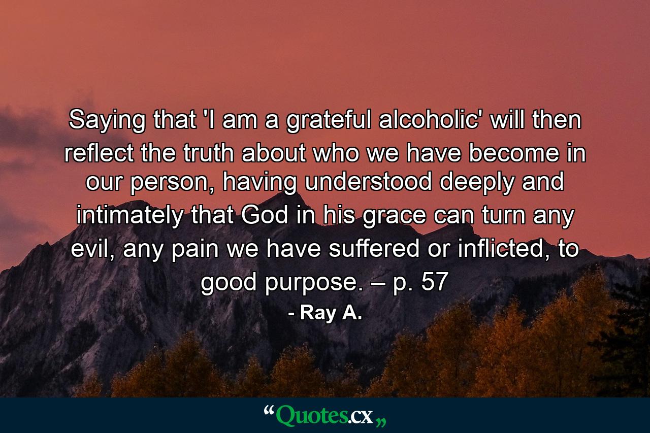 Saying that 'I am a grateful alcoholic' will then reflect the truth about who we have become in our person, having understood deeply and intimately that God in his grace can turn any evil, any pain we have suffered or inflicted, to good purpose. – p. 57 - Quote by Ray A.