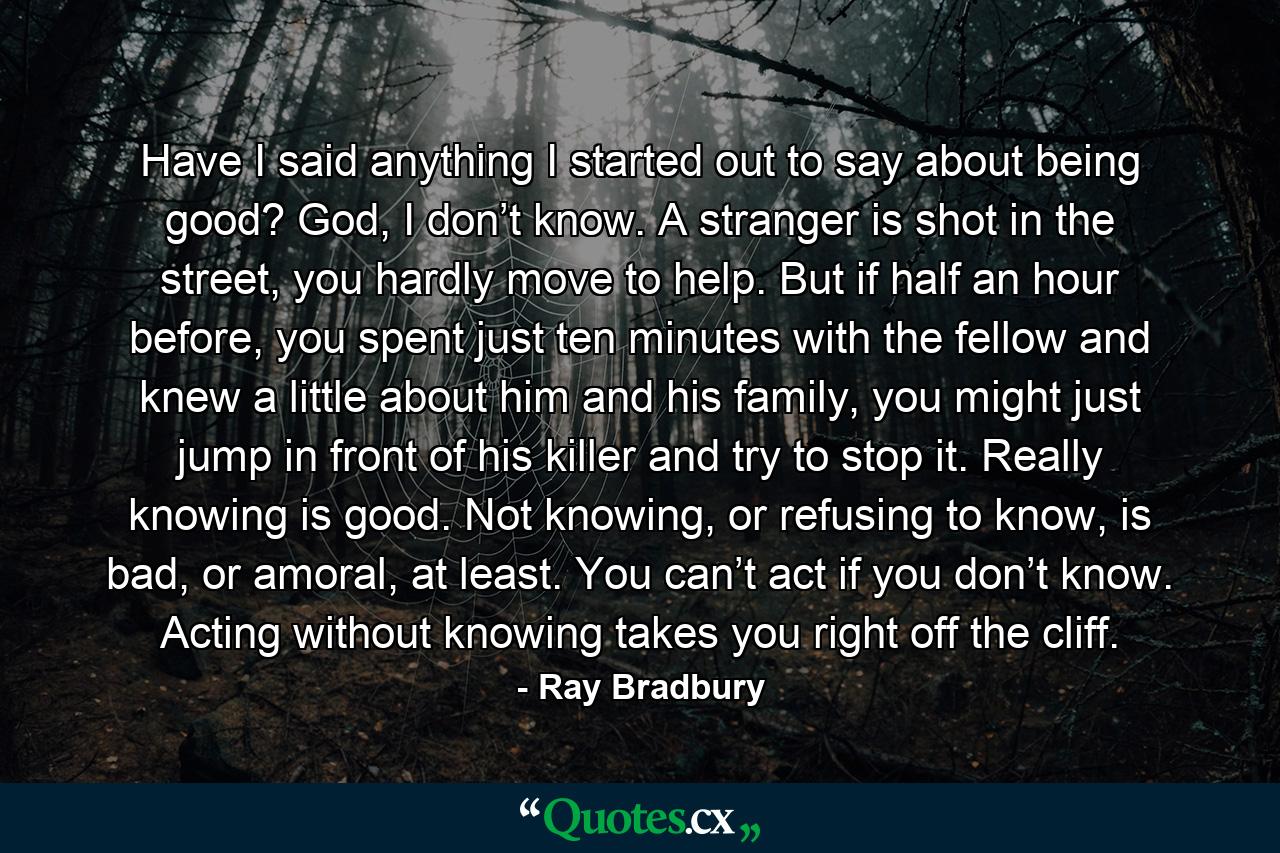 Have I said anything I started out to say about being good? God, I don’t know. A stranger is shot in the street, you hardly move to help. But if half an hour before, you spent just ten minutes with the fellow and knew a little about him and his family, you might just jump in front of his killer and try to stop it. Really knowing is good. Not knowing, or refusing to know, is bad, or amoral, at least. You can’t act if you don’t know. Acting without knowing takes you right off the cliff. - Quote by Ray Bradbury