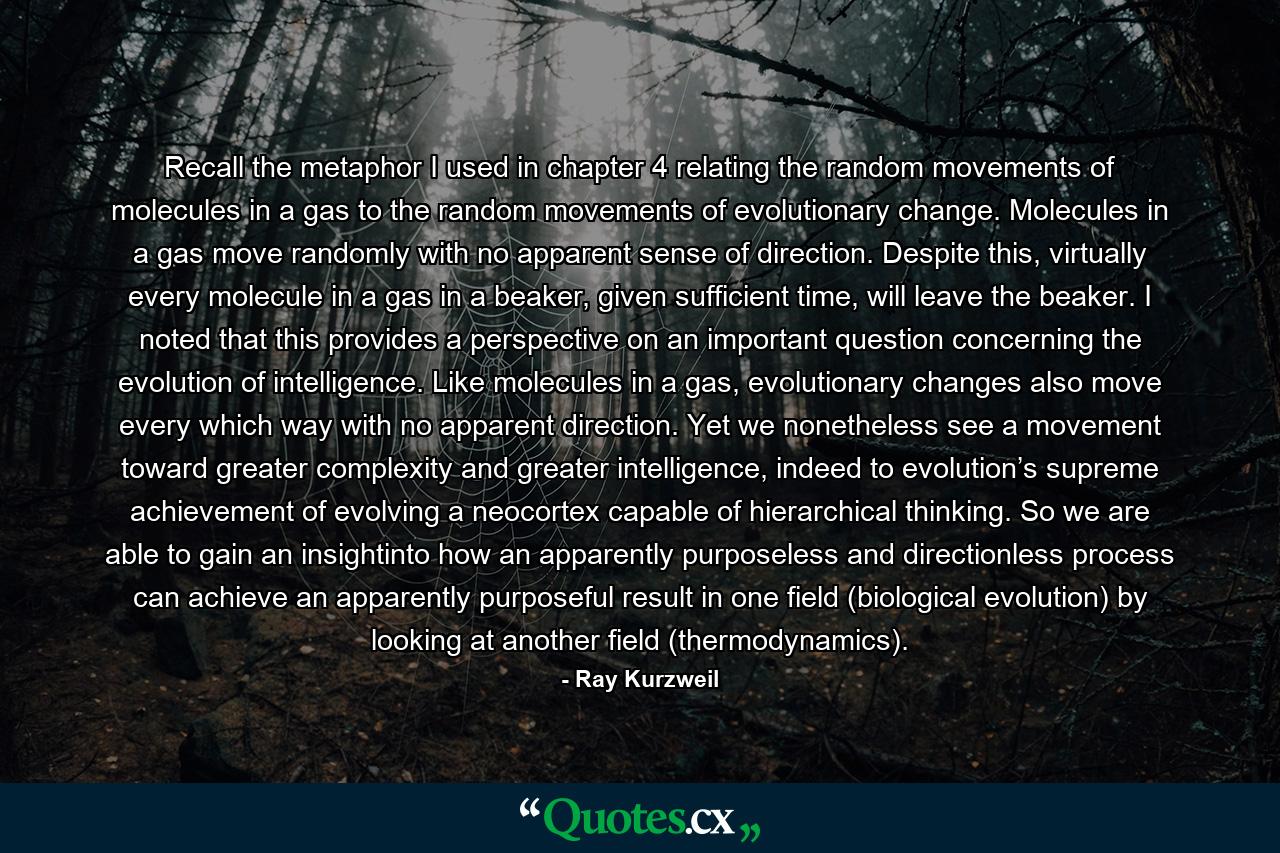 Recall the metaphor I used in chapter 4 relating the random movements of molecules in a gas to the random movements of evolutionary change. Molecules in a gas move randomly with no apparent sense of direction. Despite this, virtually every molecule in a gas in a beaker, given sufficient time, will leave the beaker. I noted that this provides a perspective on an important question concerning the evolution of intelligence. Like molecules in a gas, evolutionary changes also move every which way with no apparent direction. Yet we nonetheless see a movement toward greater complexity and greater intelligence, indeed to evolution’s supreme achievement of evolving a neocortex capable of hierarchical thinking. So we are able to gain an insightinto how an apparently purposeless and directionless process can achieve an apparently purposeful result in one field (biological evolution) by looking at another field (thermodynamics). - Quote by Ray Kurzweil