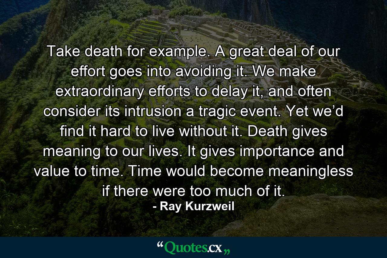 Take death for example. A great deal of our effort goes into avoiding it. We make extraordinary efforts to delay it, and often consider its intrusion a tragic event. Yet we’d find it hard to live without it. Death gives meaning to our lives. It gives importance and value to time. Time would become meaningless if there were too much of it. - Quote by Ray Kurzweil