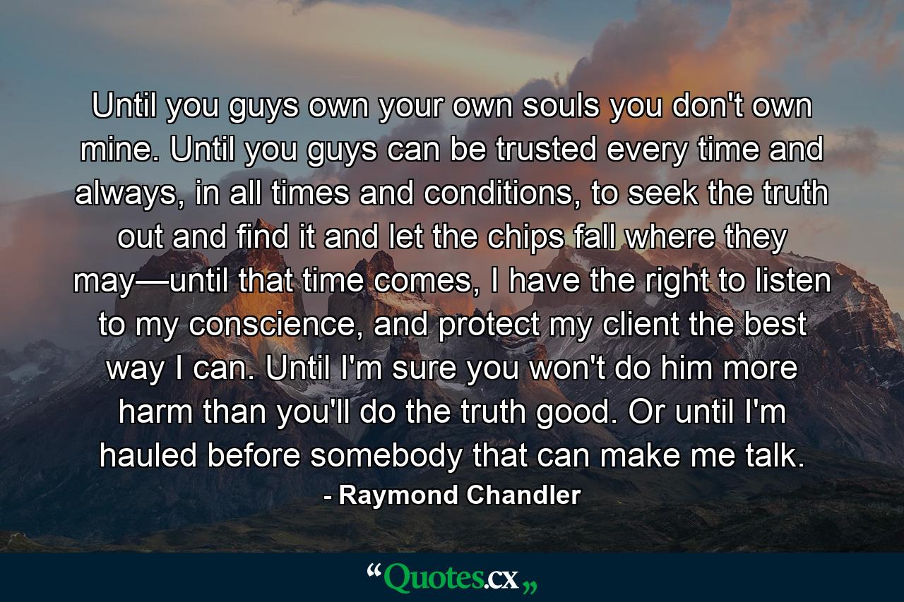 Until you guys own your own souls you don't own mine. Until you guys can be trusted every time and always, in all times and conditions, to seek the truth out and find it and let the chips fall where they may—until that time comes, I have the right to listen to my conscience, and protect my client the best way I can. Until I'm sure you won't do him more harm than you'll do the truth good. Or until I'm hauled before somebody that can make me talk. - Quote by Raymond Chandler