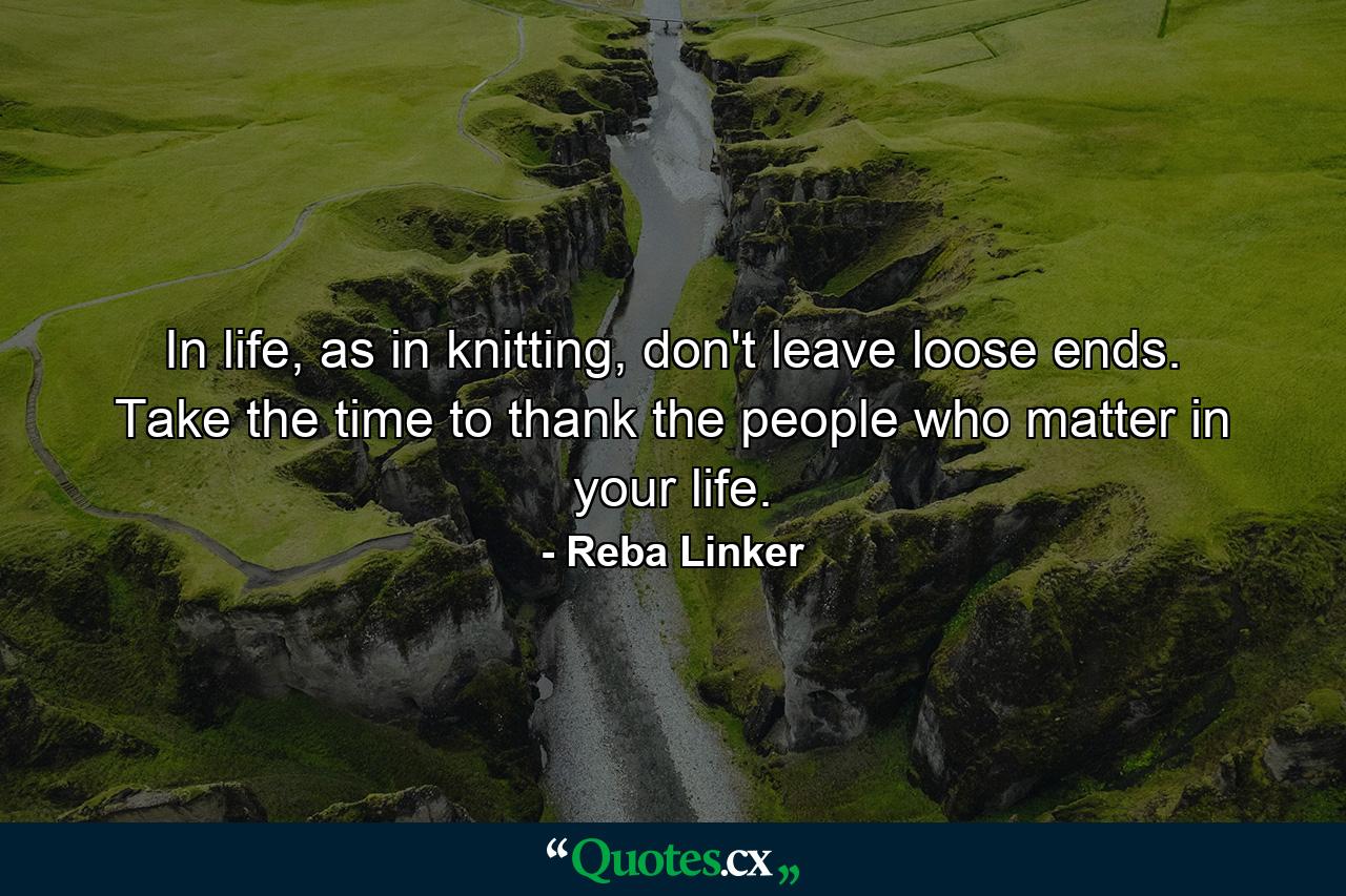 In life, as in knitting, don't leave loose ends. Take the time to thank the people who matter in your life. - Quote by Reba Linker