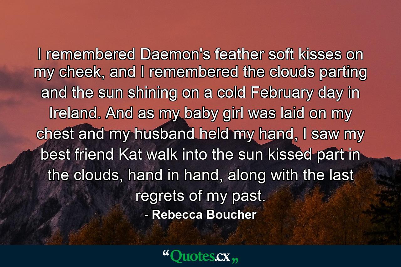 I remembered Daemon's feather soft kisses on my cheek, and I remembered the clouds parting and the sun shining on a cold February day in Ireland. And as my baby girl was laid on my chest and my husband held my hand, I saw my best friend Kat walk into the sun kissed part in the clouds, hand in hand, along with the last regrets of my past. - Quote by Rebecca Boucher