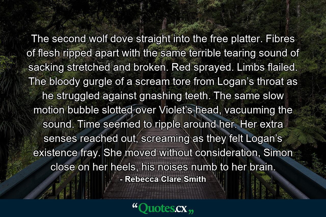 The second wolf dove straight into the free platter. Fibres of flesh ripped apart with the same terrible tearing sound of sacking stretched and broken. Red sprayed. Limbs flailed. The bloody gurgle of a scream tore from Logan’s throat as he struggled against gnashing teeth. The same slow motion bubble slotted over Violet’s head, vacuuming the sound. Time seemed to ripple around her. Her extra senses reached out, screaming as they felt Logan’s existence fray. She moved without consideration, Simon close on her heels, his noises numb to her brain. - Quote by Rebecca Clare Smith