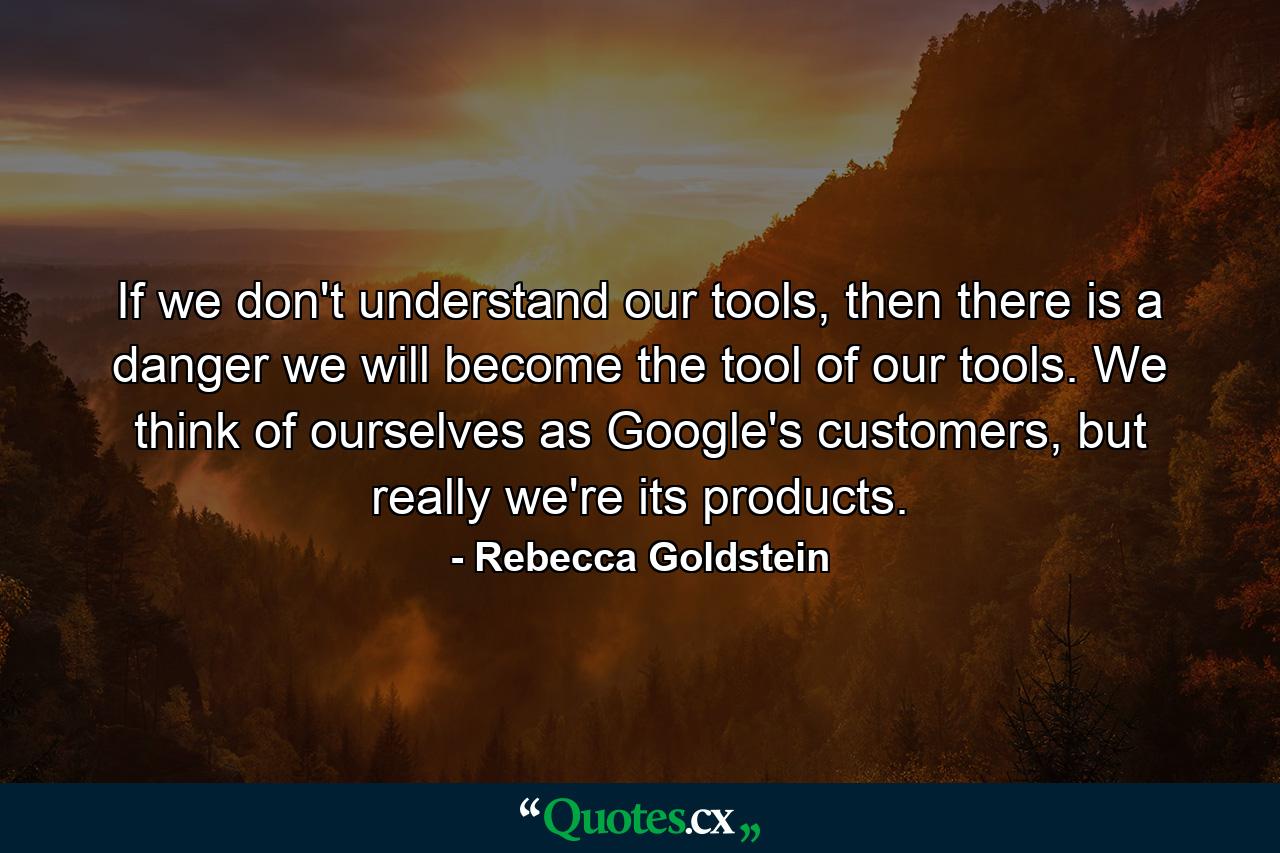 If we don't understand our tools, then there is a danger we will become the tool of our tools. We think of ourselves as Google's customers, but really we're its products. - Quote by Rebecca Goldstein