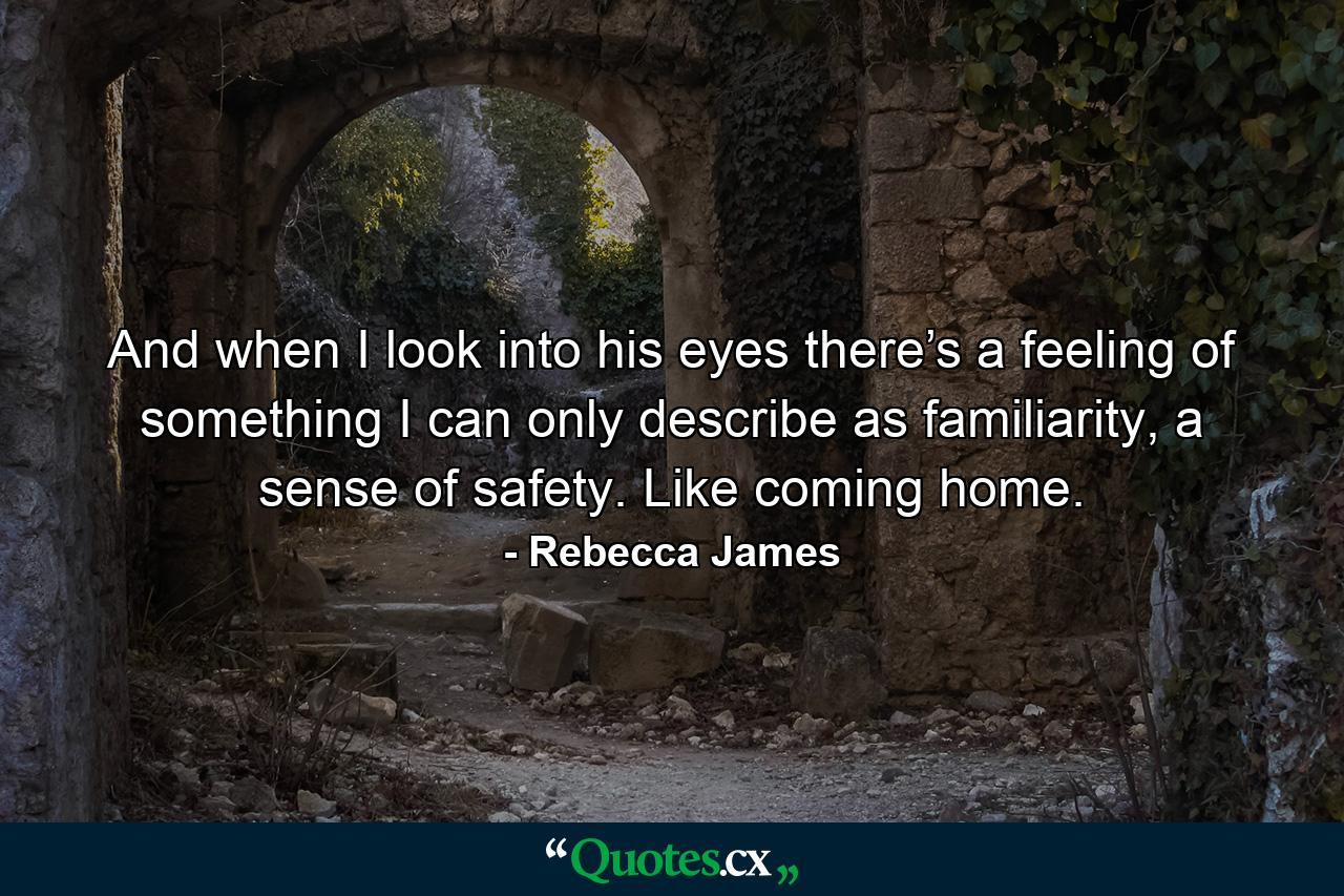 And when I look into his eyes there’s a feeling of something I can only describe as familiarity, a sense of safety. Like coming home. - Quote by Rebecca James