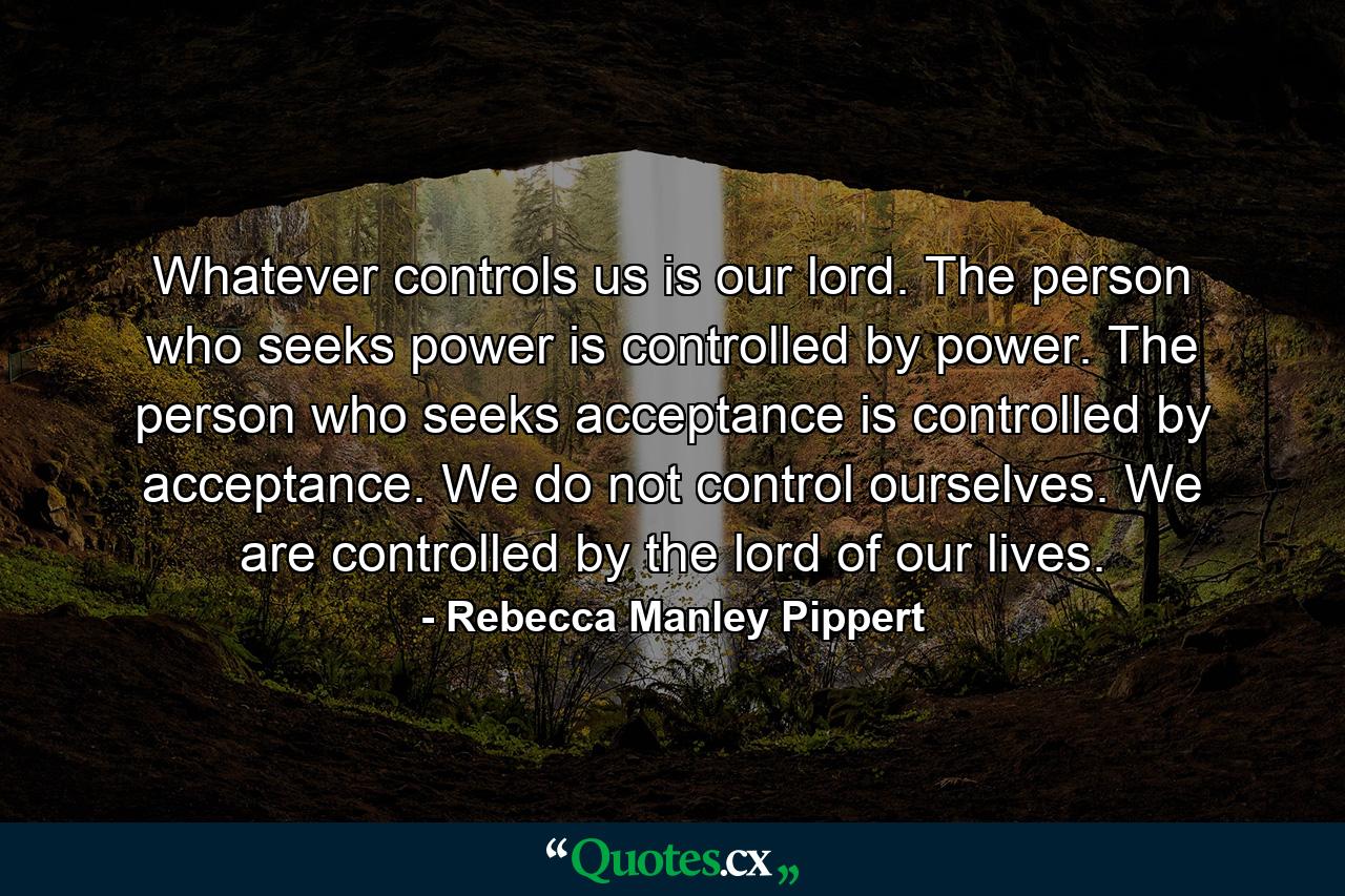 Whatever controls us is our lord. The person who seeks power is controlled by power. The person who seeks acceptance is controlled by acceptance. We do not control ourselves. We are controlled by the lord of our lives. - Quote by Rebecca Manley Pippert