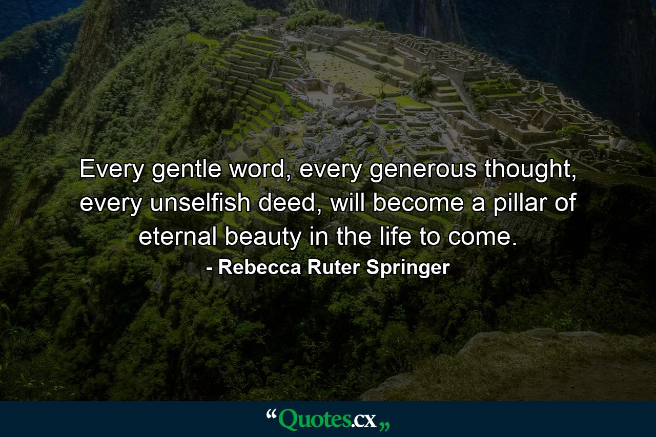 Every gentle word, every generous thought, every unselfish deed, will become a pillar of eternal beauty in the life to come. - Quote by Rebecca Ruter Springer