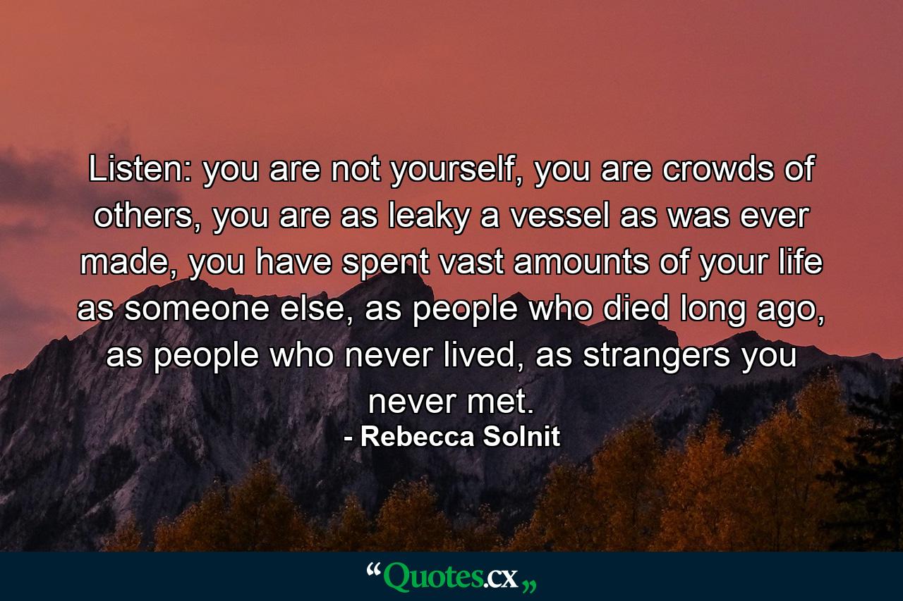 Listen: you are not yourself, you are crowds of others, you are as leaky a vessel as was ever made, you have spent vast amounts of your life as someone else, as people who died long ago, as people who never lived, as strangers you never met. - Quote by Rebecca Solnit