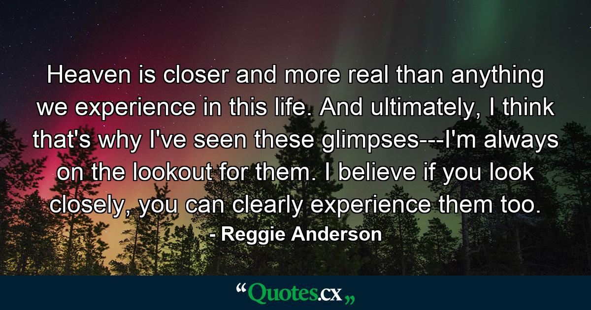 Heaven is closer and more real than anything we experience in this life. And ultimately, I think that's why I've seen these glimpses---I'm always on the lookout for them. I believe if you look closely, you can clearly experience them too. - Quote by Reggie Anderson