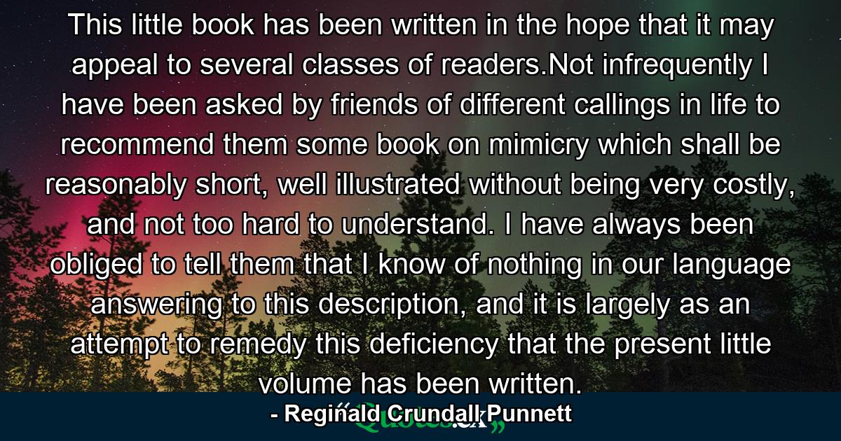 This little book has been written in the hope that it may appeal to several classes of readers.Not infrequently I have been asked by friends of different callings in life to recommend them some book on mimicry which shall be reasonably short, well illustrated without being very costly, and not too hard to understand. I have always been obliged to tell them that I know of nothing in our language answering to this description, and it is largely as an attempt to remedy this deficiency that the present little volume has been written. - Quote by Reginald Crundall Punnett