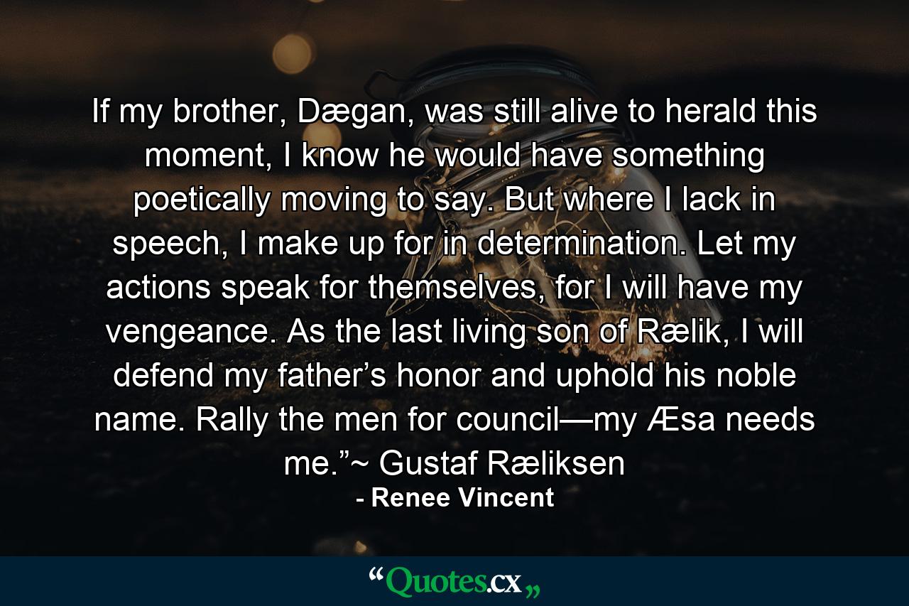 If my brother, Dægan, was still alive to herald this moment, I know he would have something poetically moving to say. But where I lack in speech, I make up for in determination. Let my actions speak for themselves, for I will have my vengeance. As the last living son of Rælik, I will defend my father’s honor and uphold his noble name. Rally the men for council—my Æsa needs me.”~ Gustaf Ræliksen - Quote by Renee Vincent