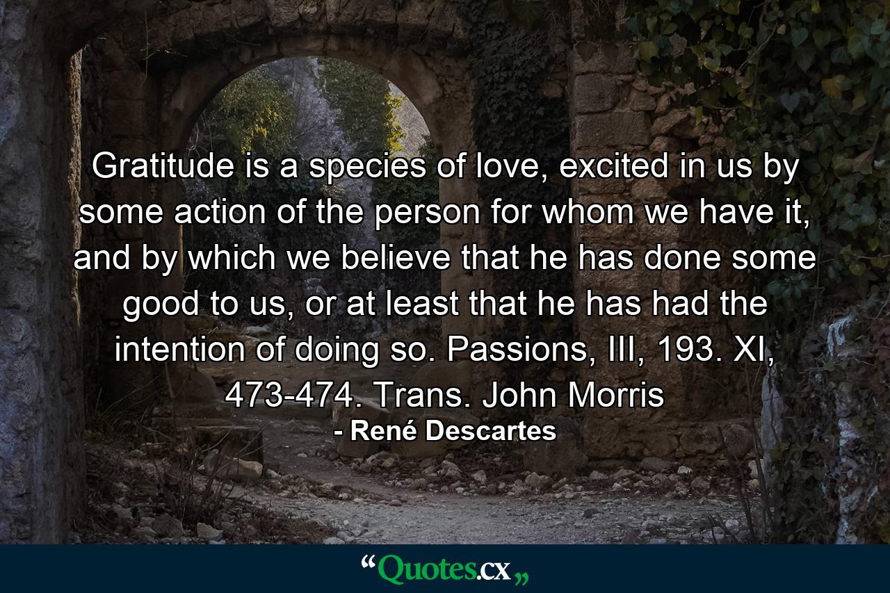 Gratitude is a species of love, excited in us by some action of the person for whom we have it, and by which we believe that he has done some good to us, or at least that he has had the intention of doing so. Passions, III, 193. XI, 473-474. Trans. John Morris - Quote by René Descartes