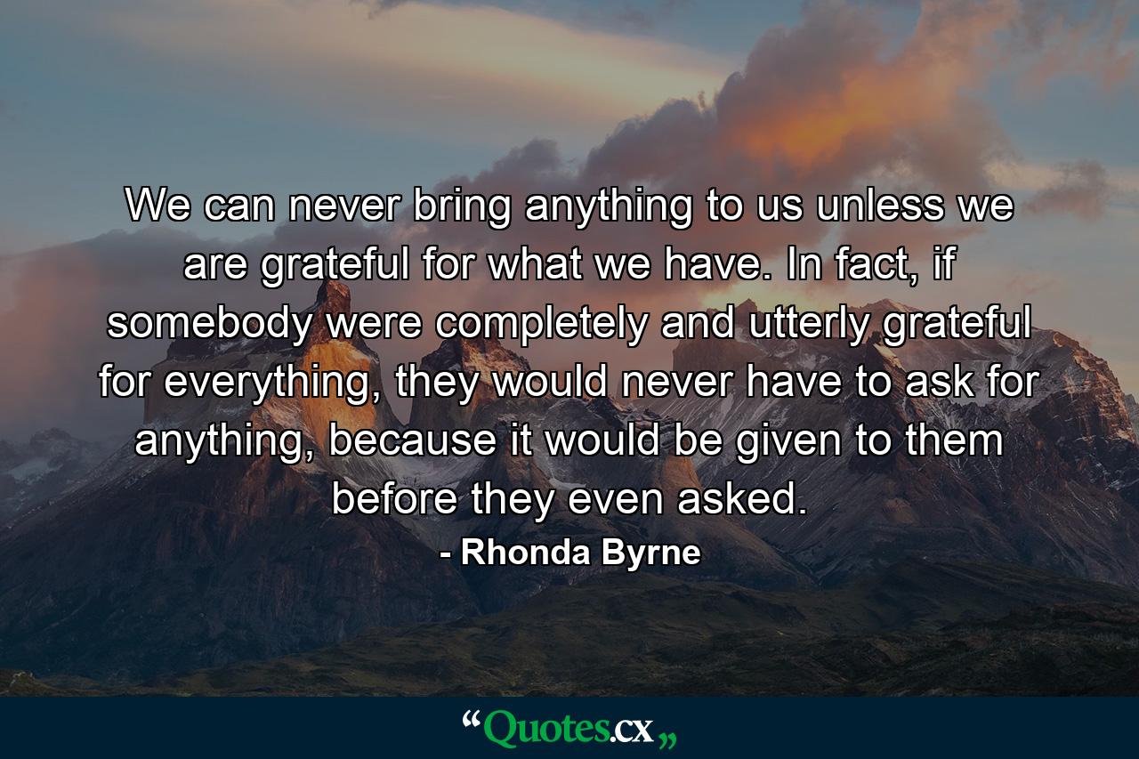 We can never bring anything to us unless we are grateful for what we have. In fact, if somebody were completely and utterly grateful for everything, they would never have to ask for anything, because it would be given to them before they even asked. - Quote by Rhonda Byrne