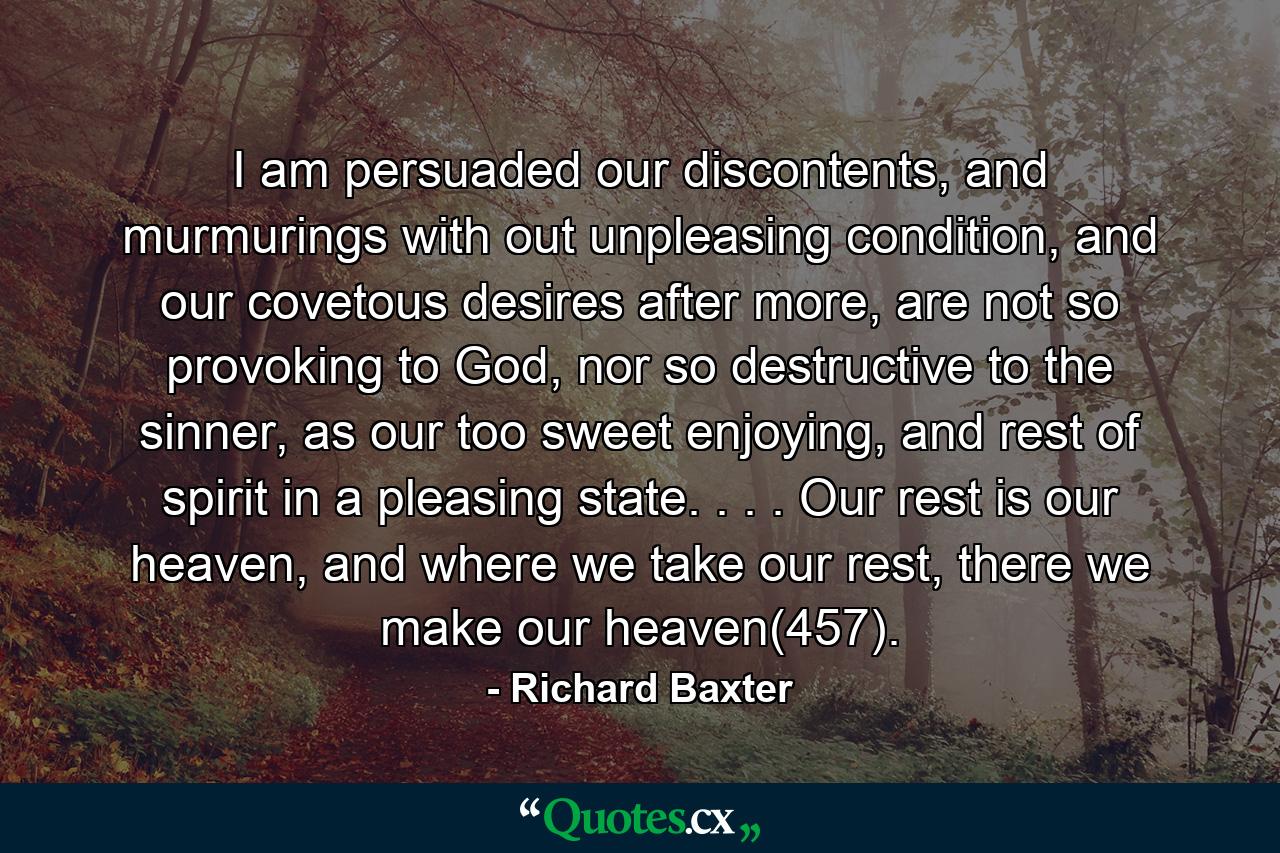 I am persuaded our discontents, and murmurings with out unpleasing condition, and our covetous desires after more, are not so provoking to God, nor so destructive to the sinner, as our too sweet enjoying, and rest of spirit in a pleasing state. . . . Our rest is our heaven, and where we take our rest, there we make our heaven(457). - Quote by Richard Baxter