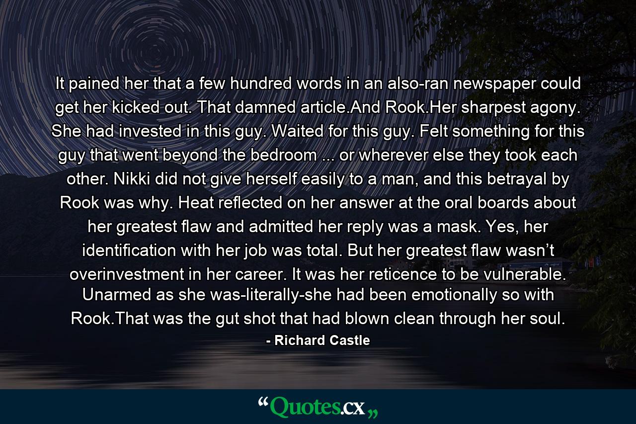 It pained her that a few hundred words in an also-ran newspaper could get her kicked out. That damned article.And Rook.Her sharpest agony. She had invested in this guy. Waited for this guy. Felt something for this guy that went beyond the bedroom ... or wherever else they took each other. Nikki did not give herself easily to a man, and this betrayal by Rook was why. Heat reflected on her answer at the oral boards about her greatest flaw and admitted her reply was a mask. Yes, her identification with her job was total. But her greatest flaw wasn’t overinvestment in her career. It was her reticence to be vulnerable. Unarmed as she was-literally-she had been emotionally so with Rook.That was the gut shot that had blown clean through her soul. - Quote by Richard Castle