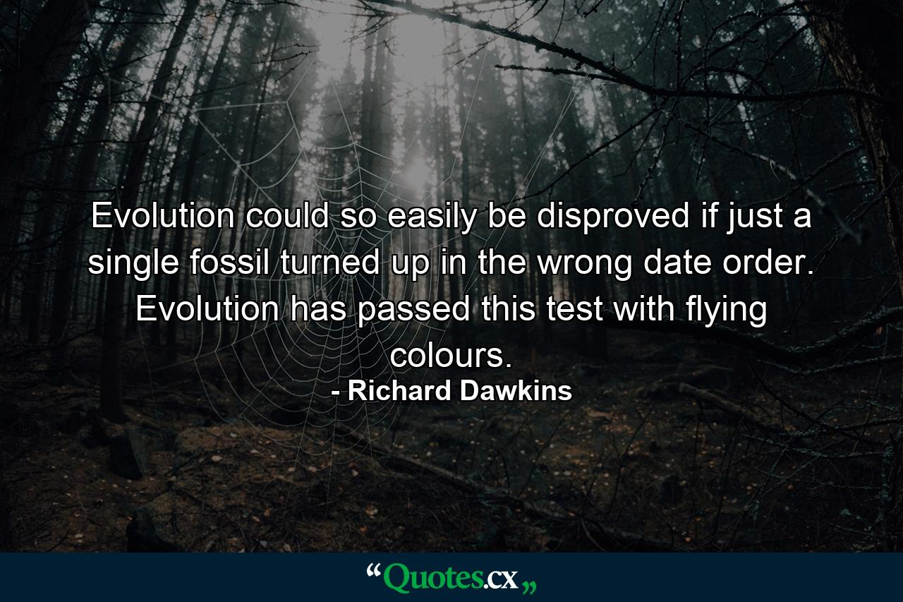 Evolution could so easily be disproved if just a single fossil turned up in the wrong date order. Evolution has passed this test with flying colours. - Quote by Richard Dawkins