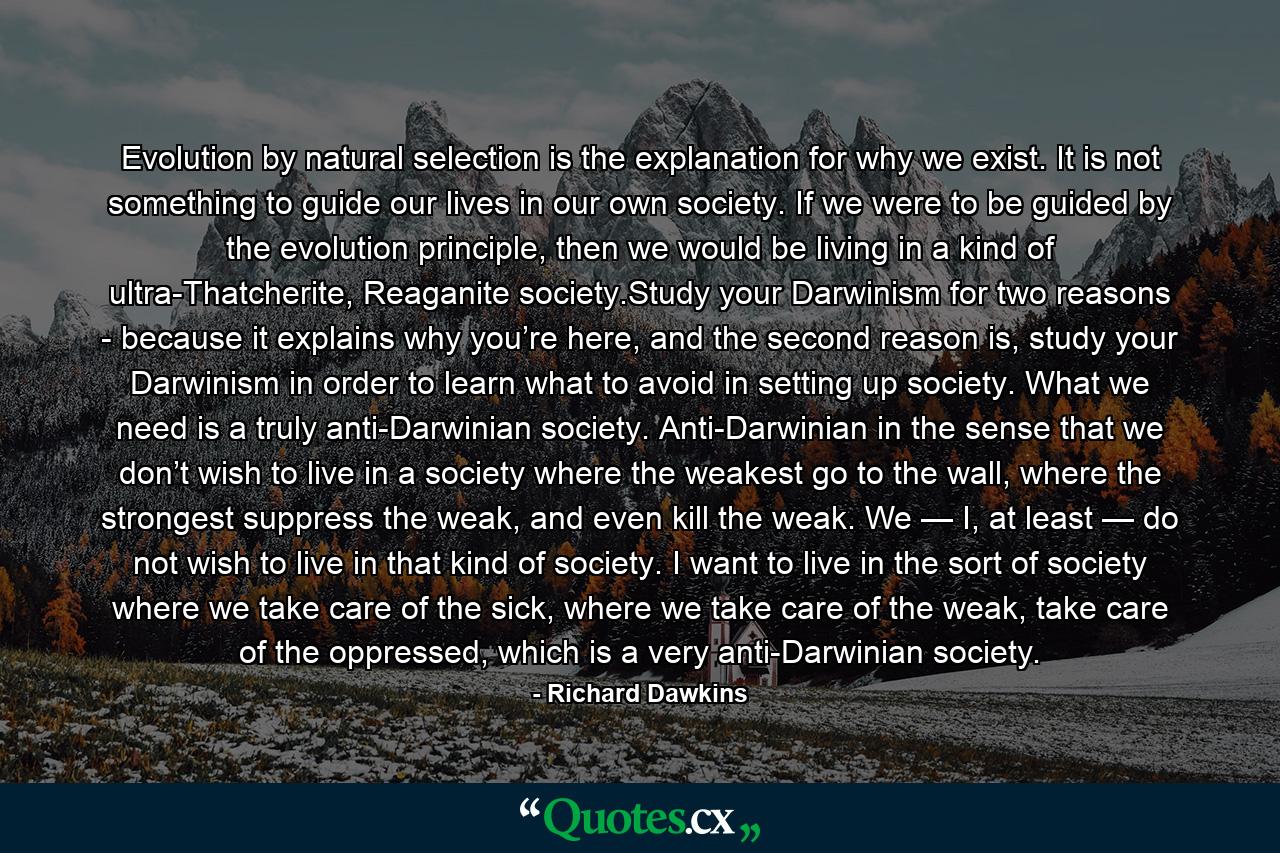 Evolution by natural selection is the explanation for why we exist. It is not something to guide our lives in our own society. If we were to be guided by the evolution principle, then we would be living in a kind of ultra-Thatcherite, Reaganite society.Study your Darwinism for two reasons - because it explains why you’re here, and the second reason is, study your Darwinism in order to learn what to avoid in setting up society. What we need is a truly anti-Darwinian society. Anti-Darwinian in the sense that we don’t wish to live in a society where the weakest go to the wall, where the strongest suppress the weak, and even kill the weak. We — I, at least — do not wish to live in that kind of society. I want to live in the sort of society where we take care of the sick, where we take care of the weak, take care of the oppressed, which is a very anti-Darwinian society. - Quote by Richard Dawkins