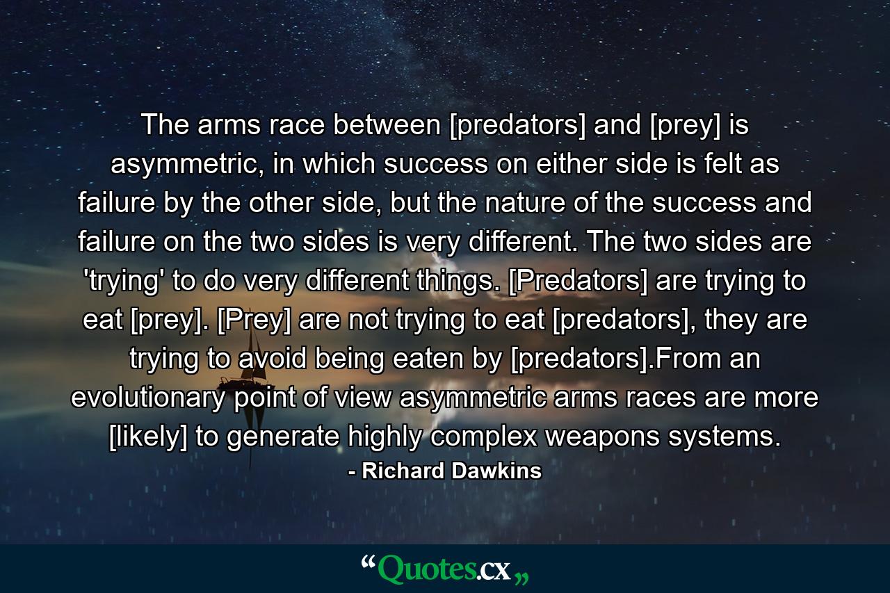 The arms race between [predators] and [prey] is asymmetric, in which success on either side is felt as failure by the other side, but the nature of the success and failure on the two sides is very different. The two sides are 'trying' to do very different things. [Predators] are trying to eat [prey]. [Prey] are not trying to eat [predators], they are trying to avoid being eaten by [predators].From an evolutionary point of view asymmetric arms races are more [likely] to generate highly complex weapons systems. - Quote by Richard Dawkins