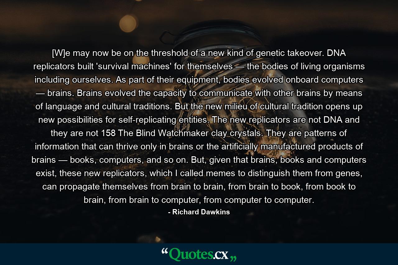 [W]e may now be on the threshold of a new kind of genetic takeover. DNA replicators built 'survival machines' for themselves — the bodies of living organisms including ourselves. As part of their equipment, bodies evolved onboard computers — brains. Brains evolved the capacity to communicate with other brains by means of language and cultural traditions. But the new milieu of cultural tradition opens up new possibilities for self-replicating entities. The new replicators are not DNA and they are not 158 The Blind Watchmaker clay crystals. They are patterns of information that can thrive only in brains or the artificially manufactured products of brains — books, computers, and so on. But, given that brains, books and computers exist, these new replicators, which I called memes to distinguish them from genes, can propagate themselves from brain to brain, from brain to book, from book to brain, from brain to computer, from computer to computer. - Quote by Richard Dawkins