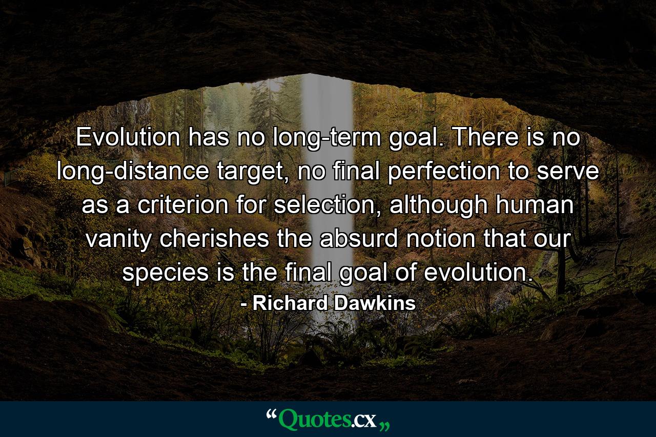 Evolution has no long-term goal. There is no long-distance target, no final perfection to serve as a criterion for selection, although human vanity cherishes the absurd notion that our species is the final goal of evolution. - Quote by Richard Dawkins