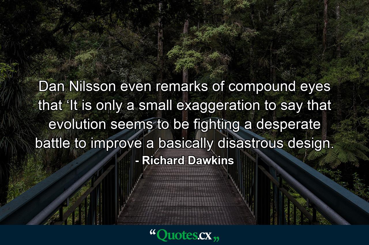 Dan Nilsson even remarks of compound eyes that ‘It is only a small exaggeration to say that evolution seems to be fighting a desperate battle to improve a basically disastrous design. - Quote by Richard Dawkins