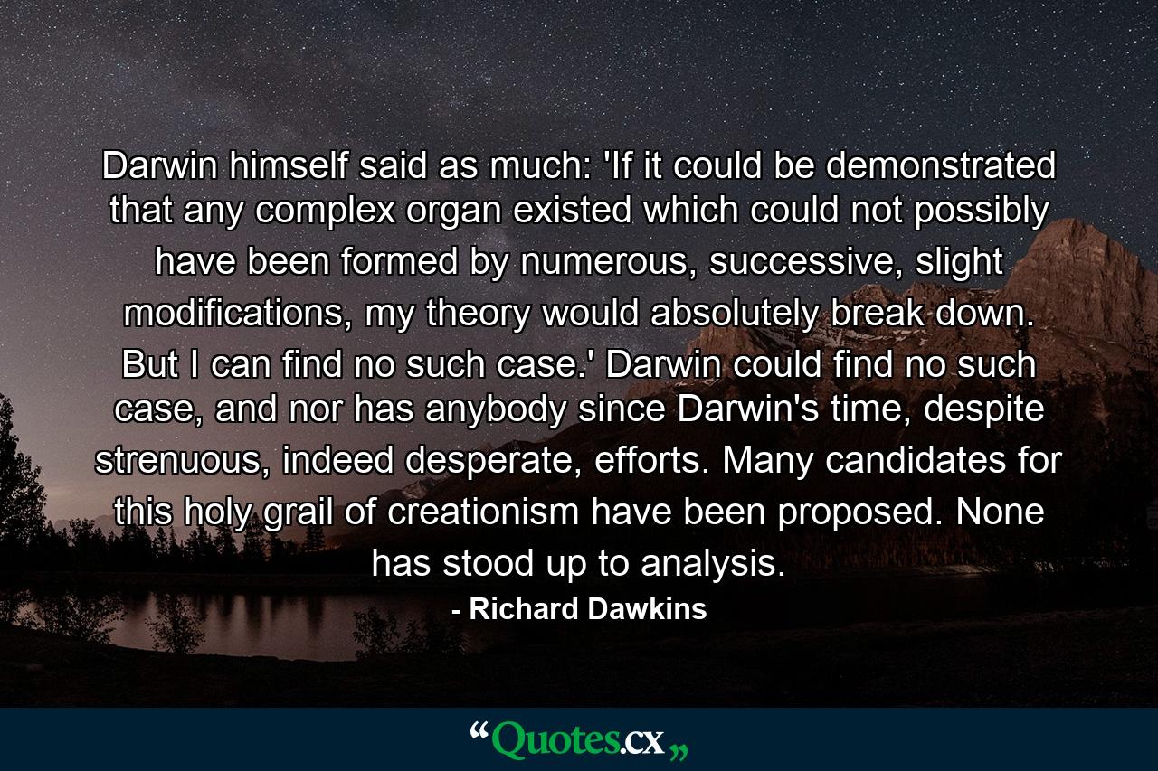 Darwin himself said as much: 'If it could be demonstrated that any complex organ existed which could not possibly have been formed by numerous, successive, slight modifications, my theory would absolutely break down. But I can find no such case.' Darwin could find no such case, and nor has anybody since Darwin's time, despite strenuous, indeed desperate, efforts. Many candidates for this holy grail of creationism have been proposed. None has stood up to analysis. - Quote by Richard Dawkins