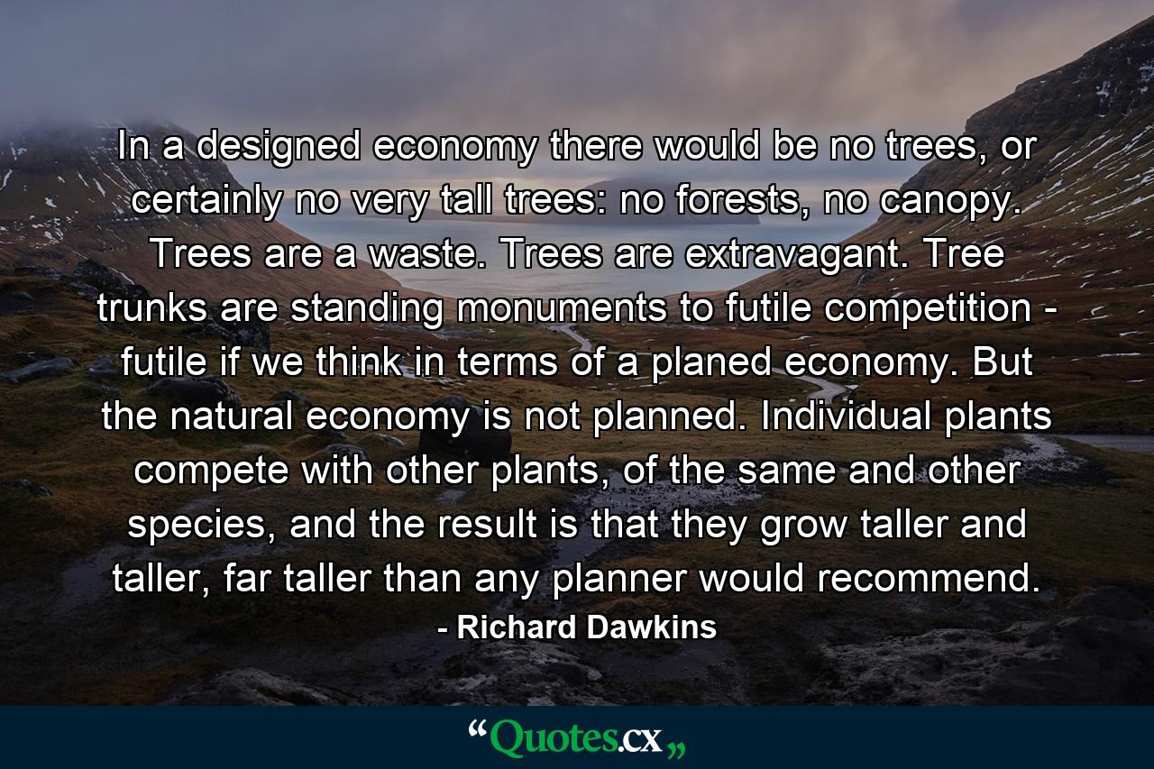 In a designed economy there would be no trees, or certainly no very tall trees: no forests, no canopy. Trees are a waste. Trees are extravagant. Tree trunks are standing monuments to futile competition - futile if we think in terms of a planed economy. But the natural economy is not planned. Individual plants compete with other plants, of the same and other species, and the result is that they grow taller and taller, far taller than any planner would recommend. - Quote by Richard Dawkins