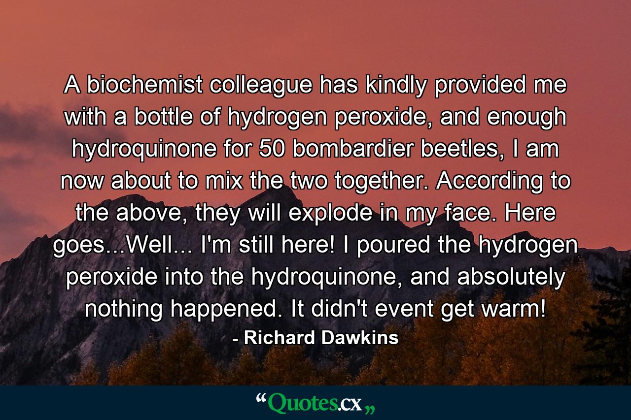 A biochemist colleague has kindly provided me with a bottle of hydrogen peroxide, and enough hydroquinone for 50 bombardier beetles, I am now about to mix the two together. According to the above, they will explode in my face. Here goes...Well... I'm still here! I poured the hydrogen peroxide into the hydroquinone, and absolutely nothing happened. It didn't event get warm! - Quote by Richard Dawkins