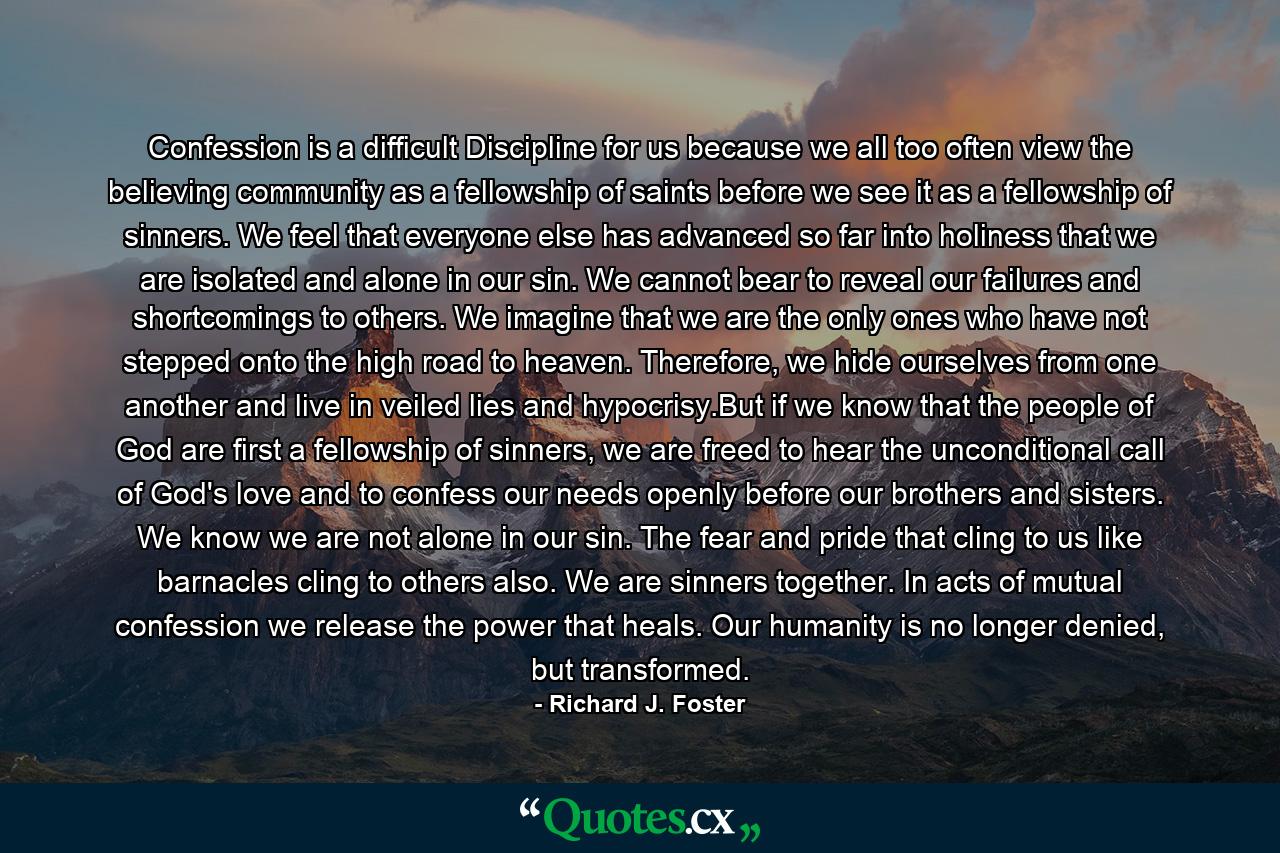 Confession is a difficult Discipline for us because we all too often view the believing community as a fellowship of saints before we see it as a fellowship of sinners. We feel that everyone else has advanced so far into holiness that we are isolated and alone in our sin. We cannot bear to reveal our failures and shortcomings to others. We imagine that we are the only ones who have not stepped onto the high road to heaven. Therefore, we hide ourselves from one another and live in veiled lies and hypocrisy.But if we know that the people of God are first a fellowship of sinners, we are freed to hear the unconditional call of God's love and to confess our needs openly before our brothers and sisters. We know we are not alone in our sin. The fear and pride that cling to us like barnacles cling to others also. We are sinners together. In acts of mutual confession we release the power that heals. Our humanity is no longer denied, but transformed. - Quote by Richard J. Foster
