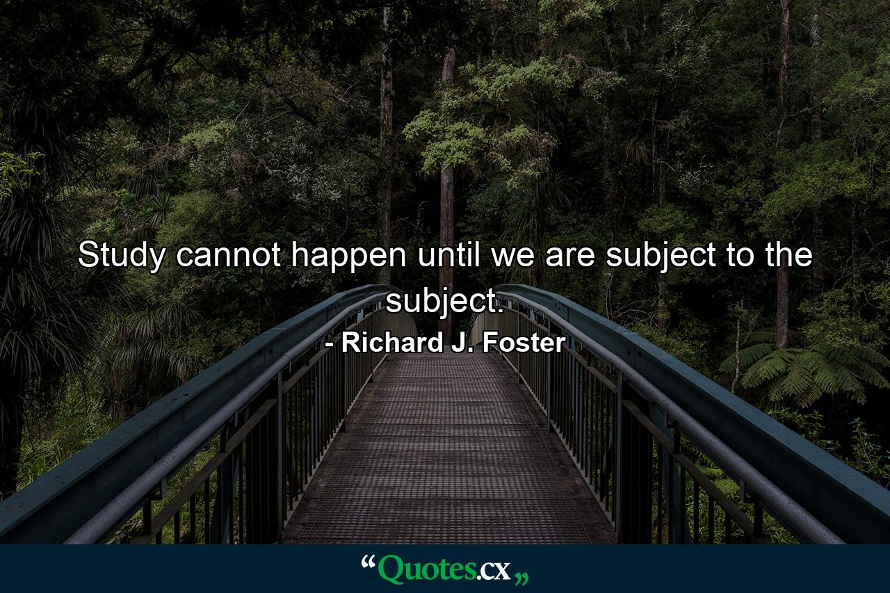 Study cannot happen until we are subject to the subject. - Quote by Richard J. Foster