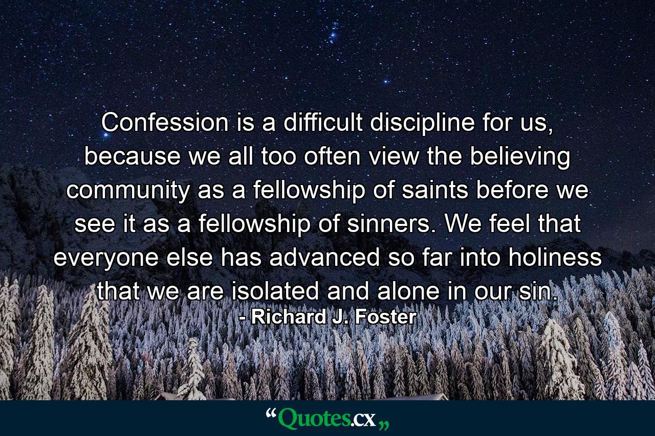 Confession is a difficult discipline for us, because we all too often view the believing community as a fellowship of saints before we see it as a fellowship of sinners. We feel that everyone else has advanced so far into holiness that we are isolated and alone in our sin. - Quote by Richard J. Foster