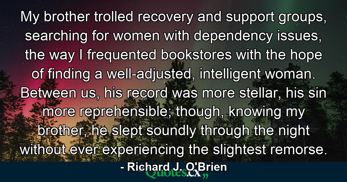 My brother trolled recovery and support groups, searching for women with dependency issues, the way I frequented bookstores with the hope of finding a well-adjusted, intelligent woman. Between us, his record was more stellar, his sin more reprehensible; though, knowing my brother, he slept soundly through the night without ever experiencing the slightest remorse. - Quote by Richard J. O'Brien