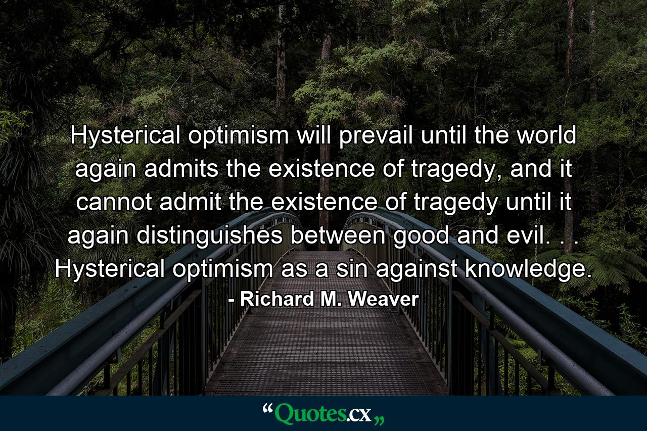 Hysterical optimism will prevail until the world again admits the existence of tragedy, and it cannot admit the existence of tragedy until it again distinguishes between good and evil. . . Hysterical optimism as a sin against knowledge. - Quote by Richard M. Weaver