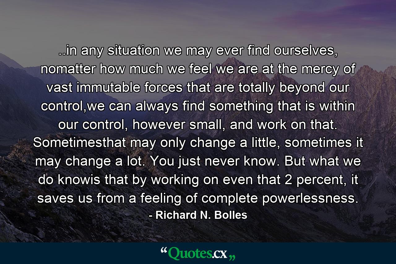 ..in any situation we may ever find ourselves, nomatter how much we feel we are at the mercy of vast immutable forces that are totally beyond our control,we can always find something that is within our control, however small, and work on that. Sometimesthat may only change a little, sometimes it may change a lot. You just never know. But what we do knowis that by working on even that 2 percent, it saves us from a feeling of complete powerlessness. - Quote by Richard N. Bolles