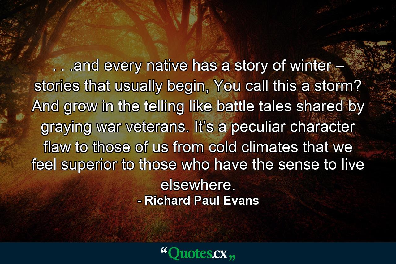 . . .and every native has a story of winter – stories that usually begin, You call this a storm? And grow in the telling like battle tales shared by graying war veterans. It’s a peculiar character flaw to those of us from cold climates that we feel superior to those who have the sense to live elsewhere. - Quote by Richard Paul Evans