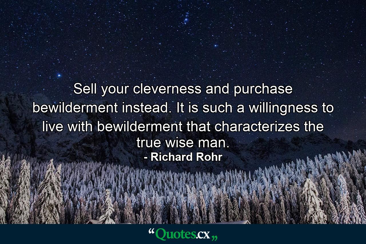 Sell your cleverness and purchase bewilderment instead. It is such a willingness to live with bewilderment that characterizes the true wise man. - Quote by Richard Rohr