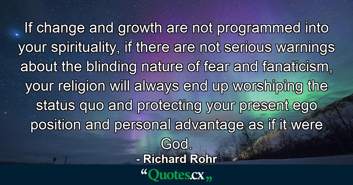 If change and growth are not programmed into your spirituality, if there are not serious warnings about the blinding nature of fear and fanaticism, your religion will always end up worshiping the status quo and protecting your present ego position and personal advantage as if it were God. - Quote by Richard Rohr