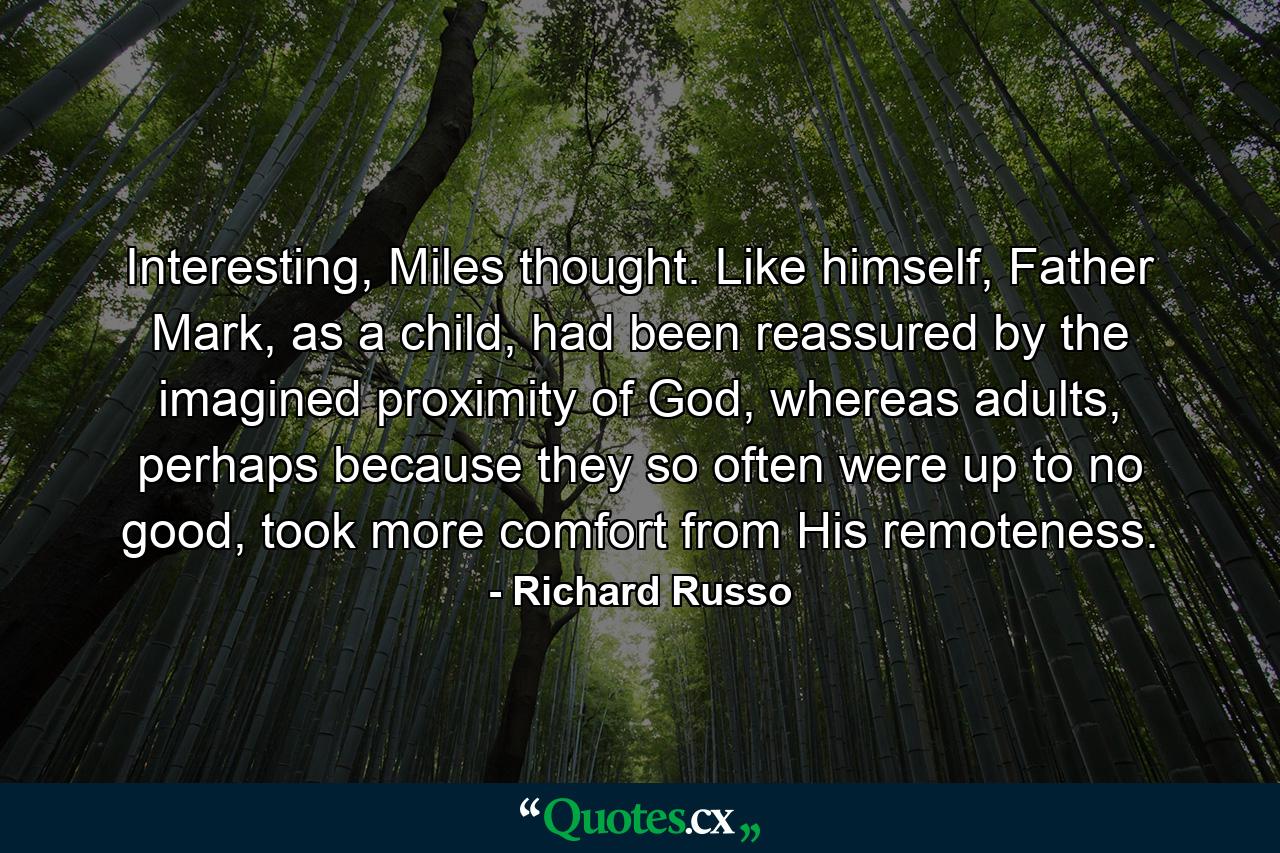 Interesting, Miles thought. Like himself, Father Mark, as a child, had been reassured by the imagined proximity of God, whereas adults, perhaps because they so often were up to no good, took more comfort from His remoteness. - Quote by Richard Russo